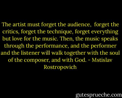 The artist must forget the audience, <br />forget the critics, forget the technique, forget everything but love for the music.<br />Then, the music speaks through the performance,<br />and the performer and the listener will walk together<br />with the soul of the composer, and with<br />God. - Mstislav Rostropovich
