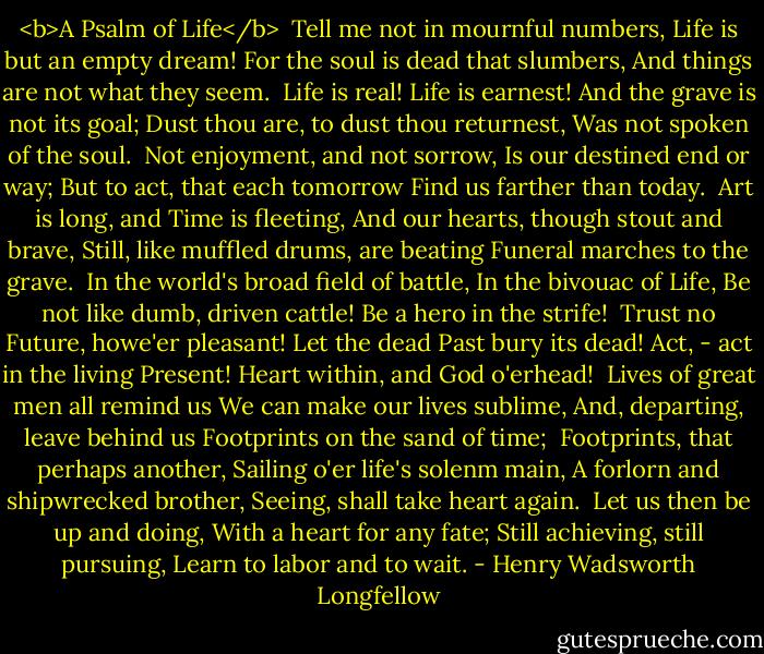 <b>A Psalm of Life</b><br /><br />Tell me not in mournful numbers,<br />Life is but an empty dream!<br />For the soul is dead that slumbers,<br />And things are not what they seem.<br /><br />Life is real! Life is earnest!<br />And the grave is not its goal;<br />Dust thou are, to dust thou returnest,<br />Was not spoken of the soul.<br /><br />Not enjoyment, and not sorrow,<br />Is our destined end or way;<br />But to act, that each tomorrow<br />Find us farther than today.<br /><br />Art is long, and Time is fleeting,<br />And our hearts, though stout and brave,<br />Still, like muffled drums, are beating<br />Funeral marches to the grave.<br /><br />In the world's broad field of battle,<br />In the bivouac of Life,<br />Be not like dumb, driven cattle!<br />Be a hero in the strife!<br /><br />Trust no Future, howe'er pleasant!<br />Let the dead Past bury its dead!<br />Act, - act in the living Present!<br />Heart within, and God o'erhead!<br /><br />Lives of great men all remind us<br />We can make our lives sublime,<br />And, departing, leave behind us<br />Footprints<br />on the sand of time;<br /><br />Footprints, that perhaps another,<br />Sailing o'er life's solenm main,<br />A forlorn and shipwrecked brother,<br />Seeing, shall take heart again.<br /><br />Let us then be up and doing,<br />With a heart for any fate;<br />Still achieving, still pursuing,<br />Learn to labor and to wait. - Henry Wadsworth Longfellow