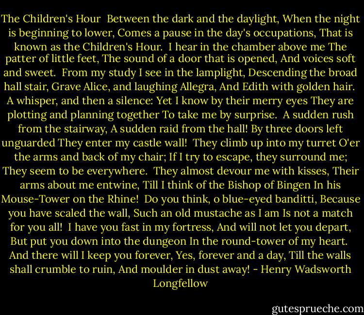 The Children's Hour<br /><br />Between the dark and the daylight,<br />When the night is beginning to lower,<br />Comes a pause in the day's occupations,<br />That is known as the Children's Hour.<br /><br />I hear in the chamber above me<br />The patter of little feet,<br />The sound of a door that is opened,<br />And voices soft and sweet.<br /><br />From my study I see in the lamplight,<br />Descending the broad hall stair,<br />Grave Alice, and laughing Allegra,<br />And Edith with golden hair.<br /><br />A whisper, and then a silence:<br />Yet I know by their merry eyes<br />They are plotting and planning together<br />To take me by surprise.<br /><br />A sudden rush from the stairway,<br />A sudden raid from the hall!<br />By three doors left unguarded<br />They enter my castle wall!<br /><br />They climb up into my turret<br />O'er the arms and back of my chair;<br />If I try to escape, they surround me;<br />They seem to be everywhere.<br /><br />They almost devour me with kisses,<br />Their arms about me entwine,<br />Till I think of the Bishop of Bingen<br />In his Mouse-Tower on the Rhine!<br /><br />Do you think, o blue-eyed banditti,<br />Because you have scaled the wall,<br />Such an old mustache as I am<br />Is not a match for you all!<br /><br />I have you fast in my fortress,<br />And will not let you depart,<br />But put you down into the dungeon<br />In the round-tower of my heart.<br /><br />And there will I keep you forever,<br />Yes, forever and a day,<br />Till the walls shall crumble to ruin,<br />And moulder in dust away! - Henry Wadsworth Longfellow