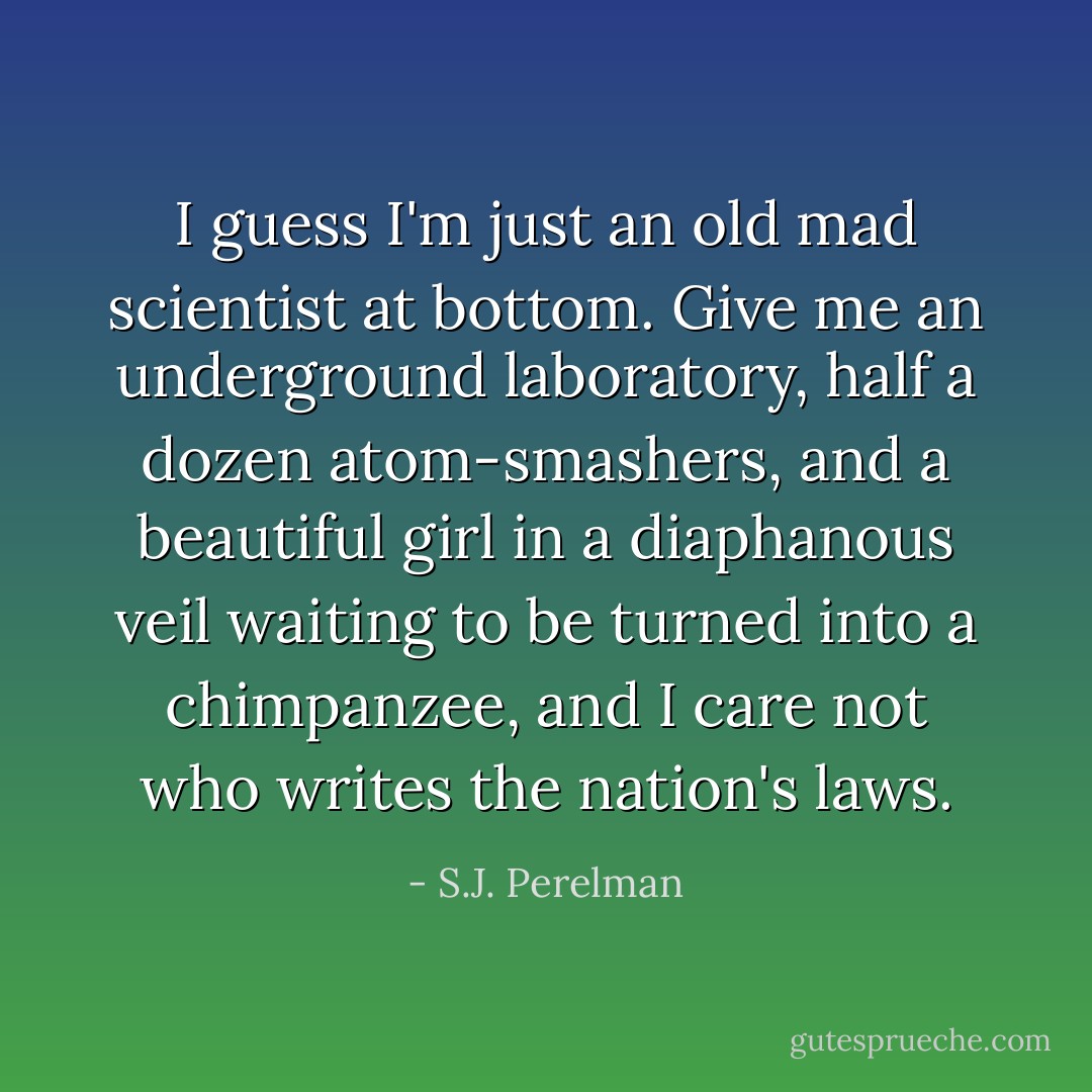 I guess I'm just an old mad scientist at bottom. Give me an underground laboratory, half a dozen atom-smashers, and a beautiful girl in a diaphanous veil waiting to be turned into a chimpanzee, and I care not who writes the nation's laws. - S.J. Perelman