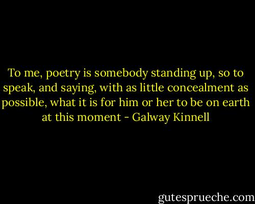 To me, poetry is somebody standing up, so to speak, and saying, with as little concealment as possible, what it is for him or her to be on earth at this moment - Galway Kinnell