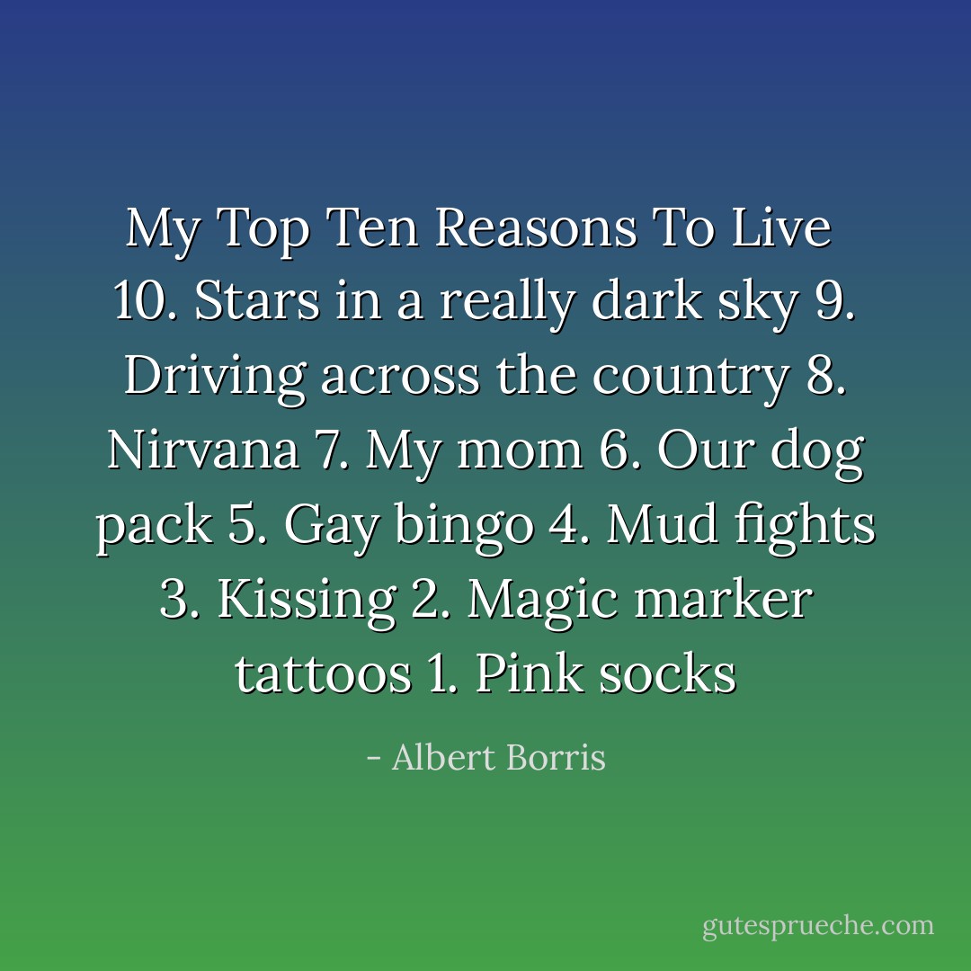 My Top Ten Reasons To Live<br /><br />10. Stars in a really dark sky<br />9. Driving across the country<br />8. Nirvana<br />7. My mom<br />6. Our dog pack<br />5. Gay bingo<br />4. Mud fights<br />3. Kissing<br />2. Magic marker tattoos<br />1. Pink socks - Albert Borris