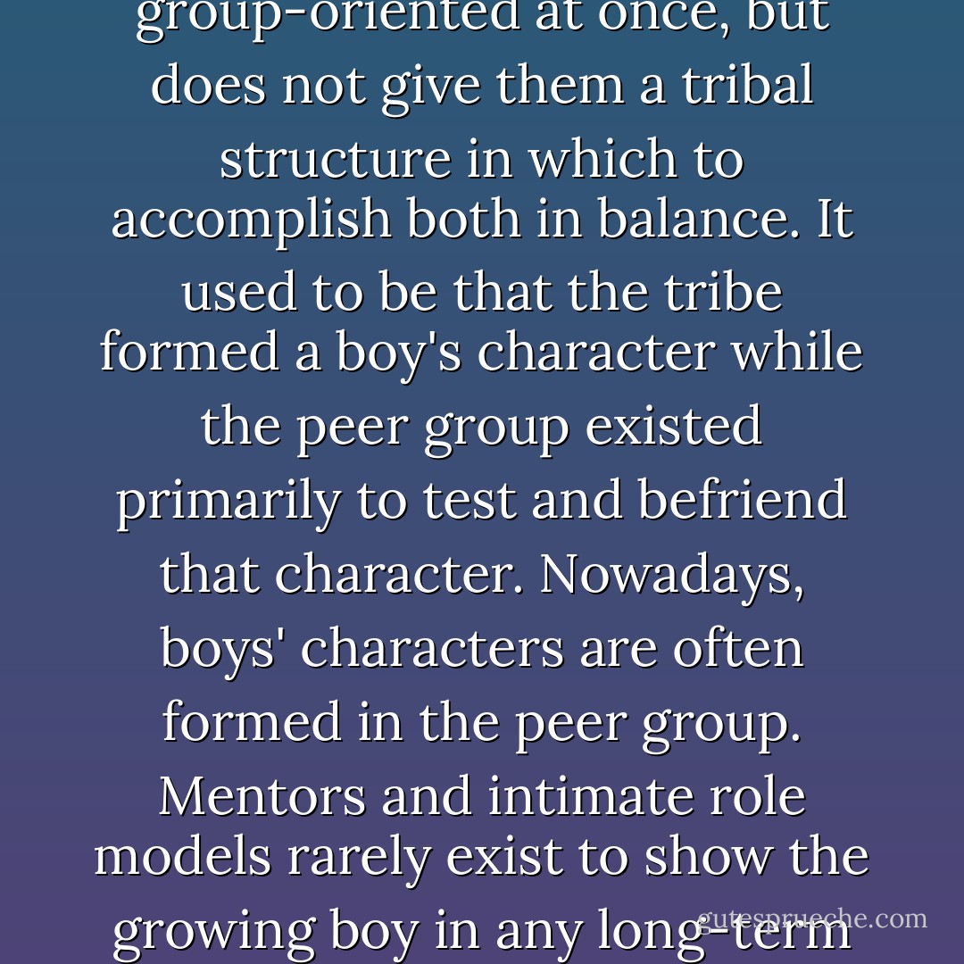 The culture in which you parent, mentor, or educate boys exhorts them to be individualistic and group-oriented at once, but does not give them a tribal structure in which to accomplish both in balance. It used to be that the tribe formed a boy's character while the peer group existed primarily to test and befriend that character. Nowadays, boys' characters are often formed in the peer group. Mentors and intimate role models rarely exist to show the growing boy in any long-term and consistent way how both to serve a group and flourish as an independent self. - Michael Gurian