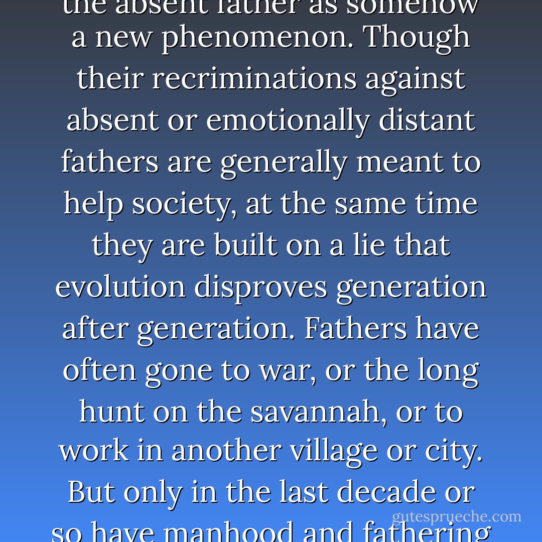 Frequently I go to conferences and listen to speakers decry the absent father as somehow a new phenomenon. Though their recriminations against absent or emotionally distant fathers are generally meant to help society, at the same time they are built on a lie that evolution disproves generation after generation. Fathers have often gone to war, or the long hunt on the savannah, or to work in another village or city. But only in the last decade or so have manhood and fathering been trashed completely. - Michael Gurian