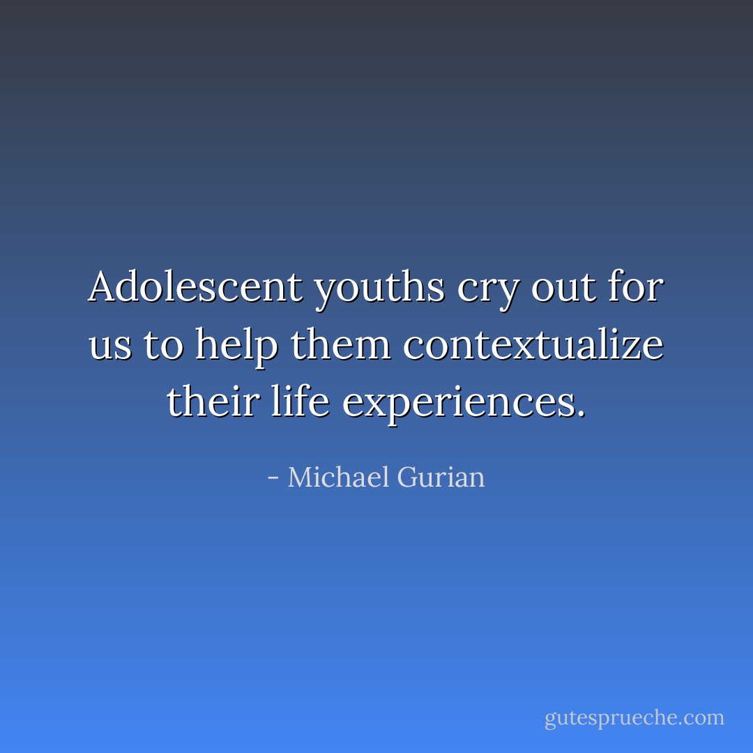 Adolescent youths cry out for us to help them contextualize their life experiences. - Michael Gurian