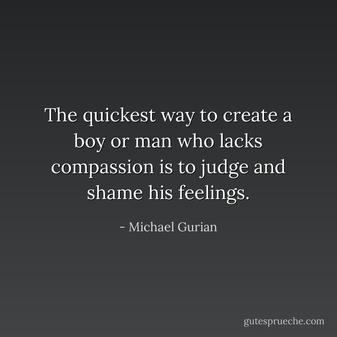 The quickest way to create a boy or man who lacks compassion is to judge and shame his feelings. - Michael Gurian