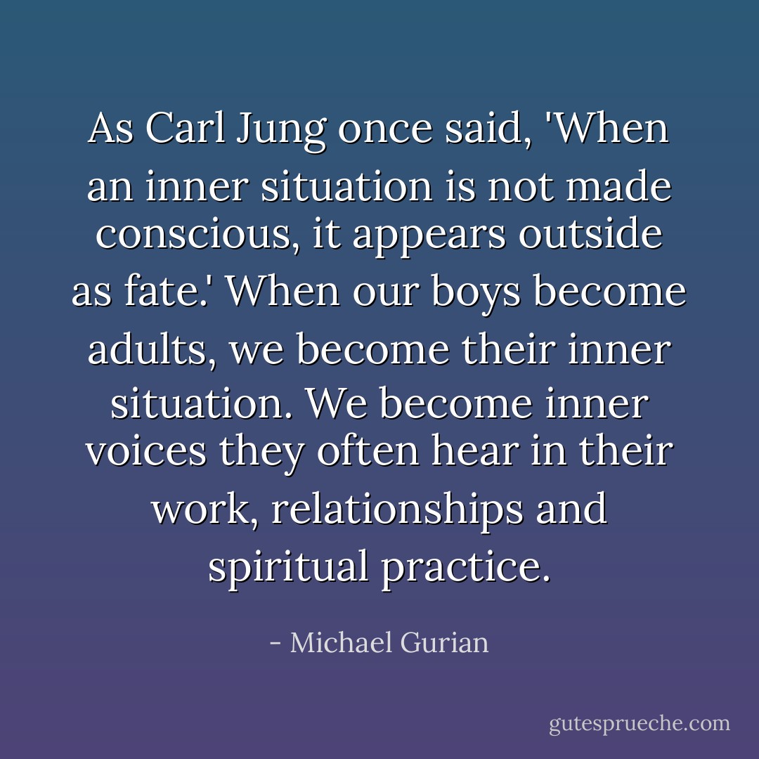 As Carl Jung once said, 'When an inner situation is not made conscious, it appears outside as fate.' When our boys become adults, we become their inner situation. We become inner voices they often hear in their work, relationships and spiritual practice. - Michael Gurian