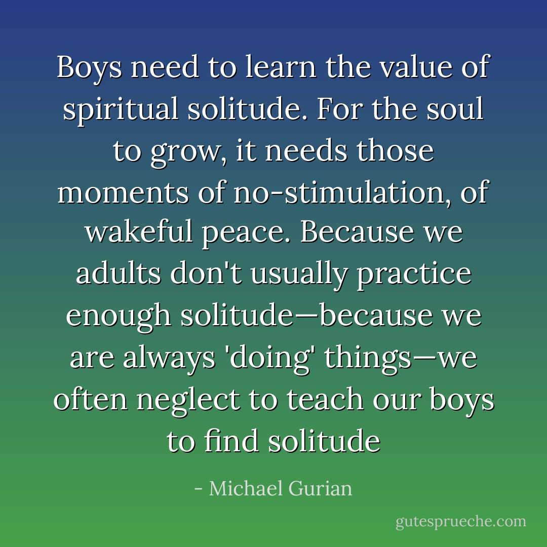 Boys need to learn the value of spiritual solitude. For the soul to grow, it needs those moments of no-stimulation, of wakeful peace. Because we adults don't usually practice enough solitude—because we are always 'doing' things—we often neglect to teach our boys to find solitude - Michael Gurian