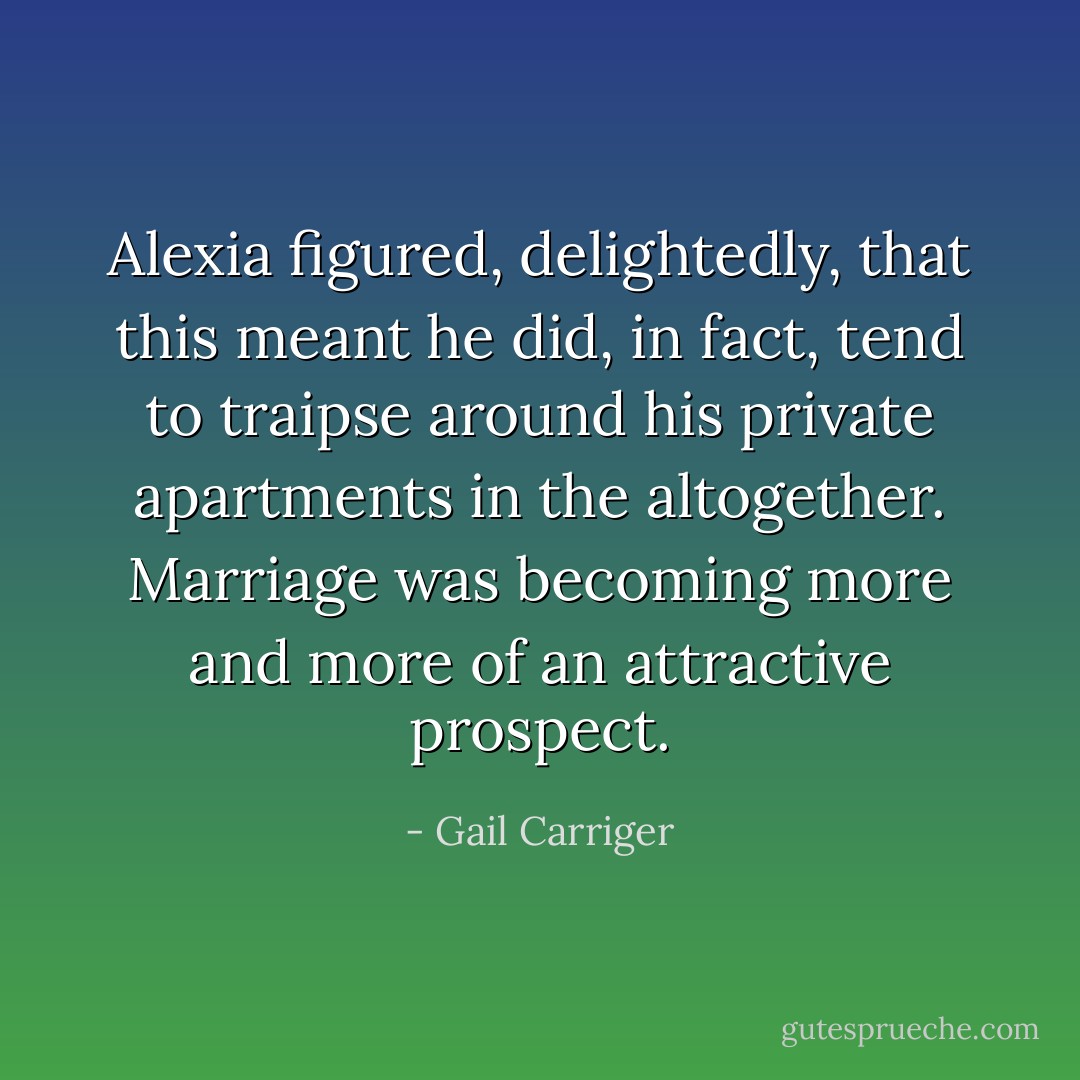 Alexia figured, delightedly, that this meant he did, in fact, tend to traipse around his private apartments in the altogether. Marriage was becoming more and more of an attractive prospect. - Gail Carriger