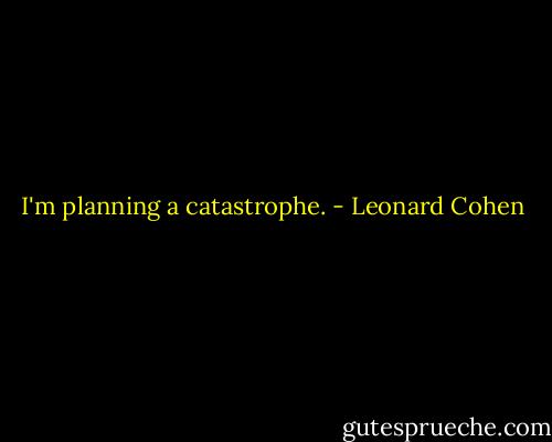 I'm planning a catastrophe. - Leonard Cohen