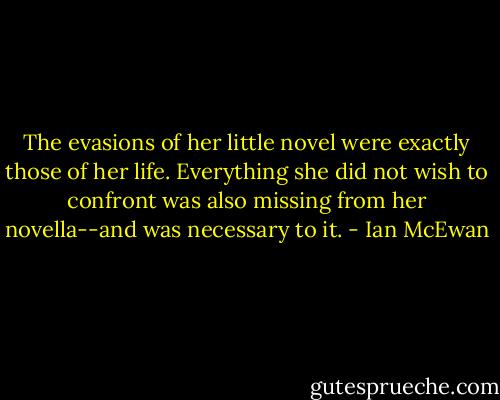 The evasions of her little novel were exactly those of her life. Everything she did not wish to confront was also missing from her novella--and was necessary to it. - Ian McEwan