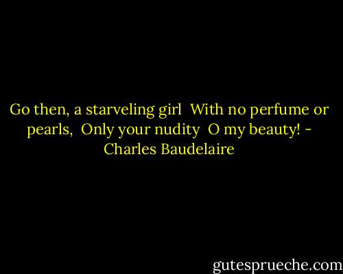 Go then, a starveling girl <br />With no perfume or pearls, <br />Only your nudity <br />O my beauty! - Charles Baudelaire