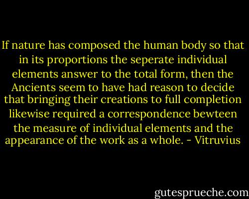 If nature has composed the human body so that in its proportions the seperate individual elements answer to the total form, then the Ancients seem to have had reason to decide that bringing their creations to full completion likewise required a correspondence bewteen the measure of individual elements and the appearance of the work as a whole. - Vitruvius