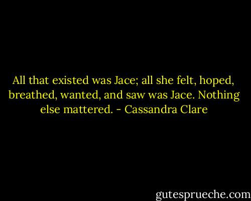All that existed was Jace; all she felt, hoped, breathed, wanted, and saw was Jace. Nothing else mattered. - Cassandra Clare