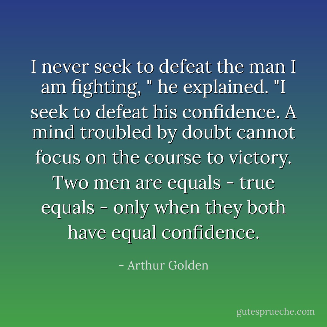 I never seek to defeat the man I am fighting, " he explained. "I seek to defeat his confidence. A mind troubled by doubt cannot focus on the course to victory. Two men are equals - true equals - only when they both have equal confidence. - Arthur Golden