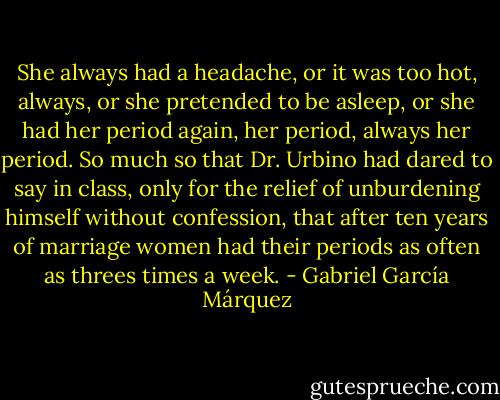 She always had a headache, or it was too hot, always, or she pretended to be asleep, or she had her period again, her period, always her period. So much so that Dr. Urbino had dared to say in class, only for the relief of unburdening himself without confession, that after ten years of marriage women had their periods as often as threes times a week. - Gabriel García Márquez