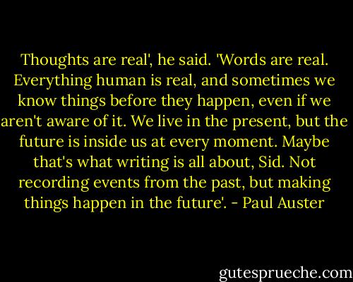 Thoughts are real', he said. 'Words are real. Everything human is real, and sometimes we know things before they happen, even if we aren't aware of it. We live in the present, but the future is inside us at every moment. Maybe that's what writing is all about, Sid. Not recording events from the past, but making things happen in the future'. - Paul Auster