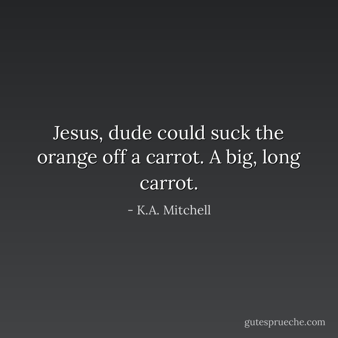Jesus, dude could suck the orange off a carrot. A big, long carrot. - K.A. Mitchell