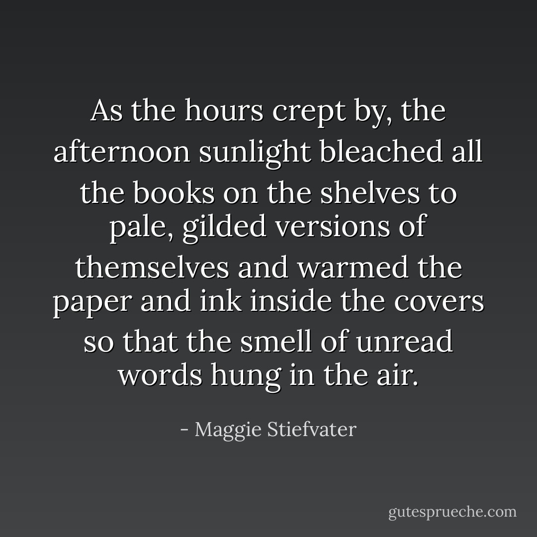 As the hours crept by, the afternoon sunlight bleached all the books on the shelves to pale, gilded versions of themselves and warmed the paper and ink inside the covers so that the smell of unread words hung in the air. - Maggie Stiefvater