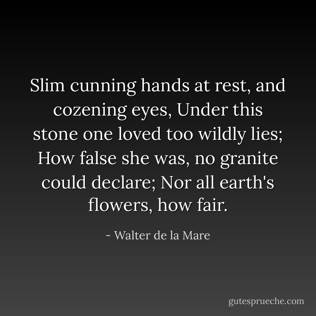 Slim cunning hands at rest, and cozening eyes,<br />Under this stone one loved too wildly lies;<br />How false she was, no granite could declare;<br />Nor all earth's flowers, how fair. - Walter de la Mare