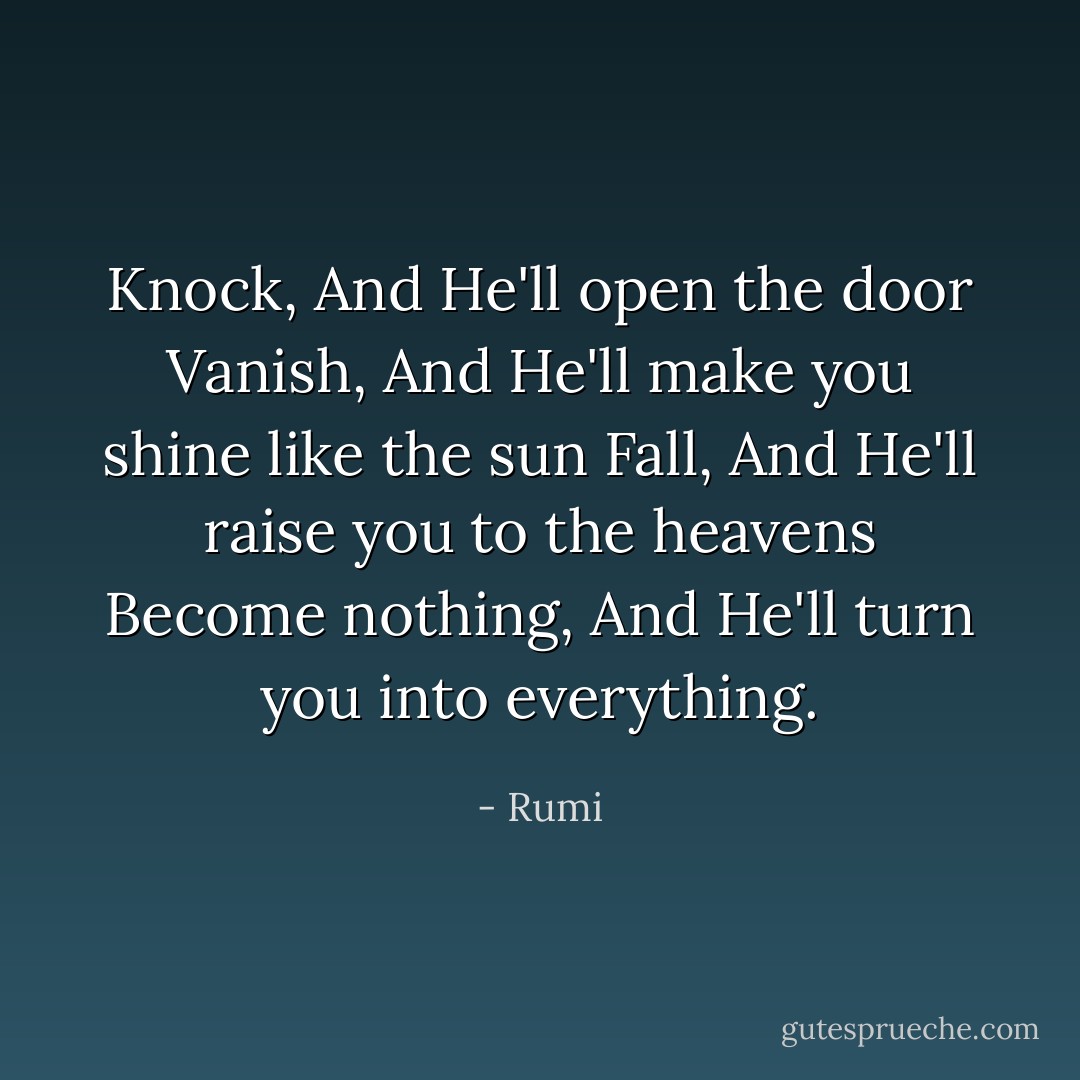 Knock, And He'll open the door<br />Vanish, And He'll make you shine like the sun<br />Fall, And He'll raise you to the heavens<br />Become nothing, And He'll turn you into everything. - Rumi