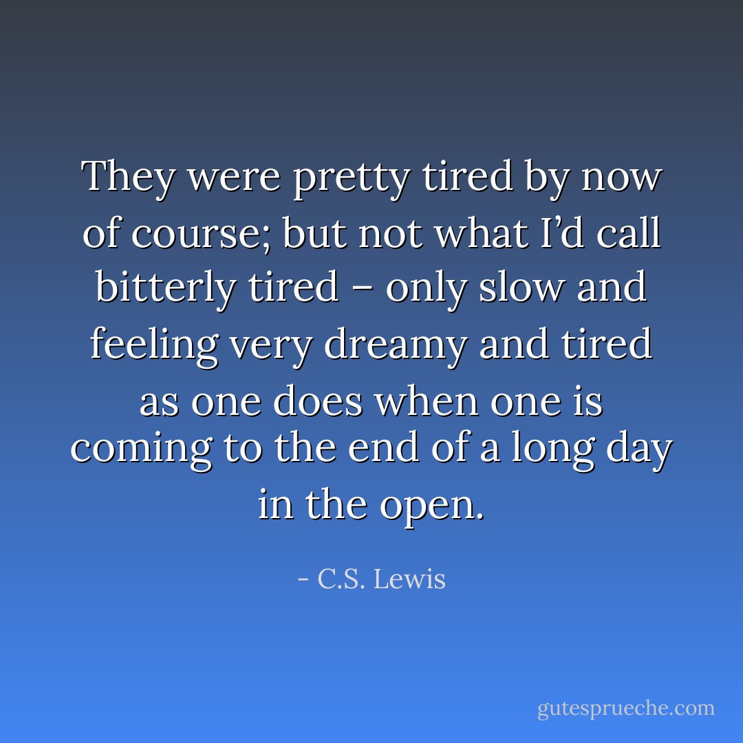 They were pretty tired by now of course; but not what I’d call bitterly tired – only slow and feeling very dreamy and tired as one does when one is coming to the end of a long day in the open. - C.S. Lewis