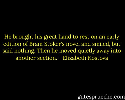 He brought his great hand to rest on an early edition of Bram Stoker's novel and smiled, but said nothing. Then he moved quietly away into another section. - Elizabeth Kostova