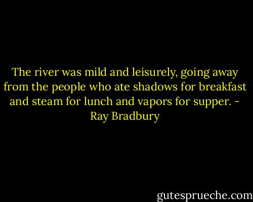 The river was mild and leisurely, going away from the people who ate shadows for breakfast and steam for lunch and vapors for supper. - Ray Bradbury