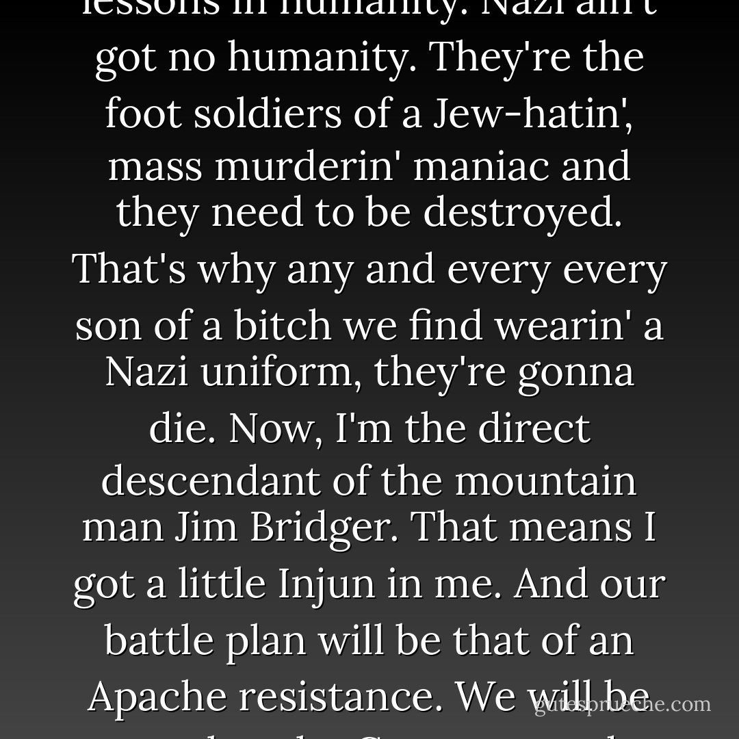 CHAPTER 2: INGLOURIOUS BASTERDS<br /><br />ALDO THE APACHE<br />My name is Lt. Aldo Raine and I'm putting together a special team, and I need me 8 soldiers. 8 Jewish-American soldiers.<br />Now, y'all might've heard rumors about the armada happening soon. Well, we'll be leaving a little earlier. We're gonna be dropped into France, dressed as civilians. And once we're in enemy territory, as a bushwhackin' guerrilla army, we're gonna be doin' one thing and one thing only... killin' Nazis.<br />Now, I don't know about y'all, but I sure as hell didn't come down from the goddamn Smoky Mountains, cross 5,000 miles of water, fight my way through half of Sicily and jump out of a fuckin' air-o-plane to teach the Nazis lessons in humanity. Nazi ain't got no humanity. They're the foot soldiers of a Jew-hatin', mass murderin' maniac and they need to be destroyed. That's why any and every every son of a bitch we find wearin' a Nazi uniform, they're gonna die.<br />Now, I'm the direct descendant of the mountain man Jim Bridger. That means I got a little Injun in me. And our battle plan will be that of an Apache resistance.<br />We will be cruel to the Germans, and through our cruelty they will know who we are.<br />And they will find the evidence of our cruelty in the disemboweled, dismembered, and disfigured bodies of their brothers we leave behind us.<br />And the German won't not be able to help themselves but to imagine the cruelty their brothers endured at our hands, and our boot heels, and the edge of our knives.<br />And the German will be sickened by us, and the German will talk about us, and the German will fear us.<br />And when the German closes their eyes at night and they're tortured by their subconscious for the evil they have done, it will be with thoughts of us they are tortured with.<br />Sooounds good? - Quentin Tarantino