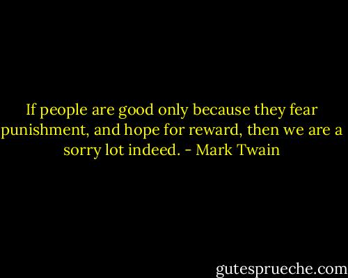 If people are good only because they fear punishment, and hope for reward, then we are a sorry lot indeed. - Mark Twain