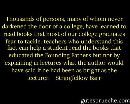 Thousands of persons, many of whom never darkened the door of a college, have learned to read books that most of our college graduates fear to tackle. teachers who understand this fact can help a student read the books that educated the Founding Fathers but not by explaining in lectures what the author would have said if he had been as bright as the lecturer. - Stringfellow Barr