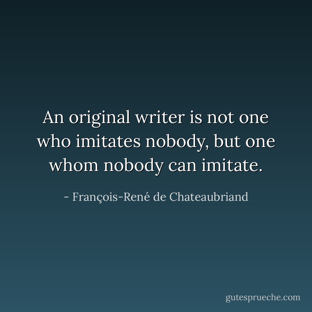 An original writer is not one who imitates nobody, but one whom nobody can imitate. - François-René de Chateaubriand