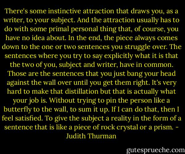 There's some instinctive attraction that draws you, as a writer, to your subject. And the attraction usually has to do with some primal personal thing that, of course, you have no idea about. In the end, the piece always comes down to the one or two sentences you struggle over. The sentences where you try to say explicitly what it is that the two of you, subject and writer, have in common. Those are the sentences that you just bang your head against the wall over until you get them right. It's very hard to make that distillation but that is actually what your job is. Without trying to pin the person like a butterfly to the wall, to sum it up. If I can do that, then I feel satisfied. To give the subject a reality in the form of a sentence that is like a piece of rock crystal or a prism. - Judith Thurman