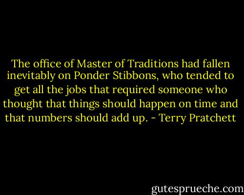 The office of Master of Traditions had fallen inevitably on Ponder Stibbons, who tended to get all the jobs that required someone who thought that things should happen on time and that numbers should add up. - Terry Pratchett