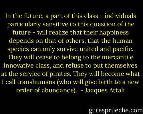 In the future, a part of this class - individuals particularly sensitive to this question of the future - will realize that their happiness depends on that of others, that the human species can only survive united and pacific. They will cease to belong to the mercantile innovative class, and refuse to put themselves at the service of pirates. They will become what I call transhumans (who will give birth to a new order of abundance).  - Jacques Attali