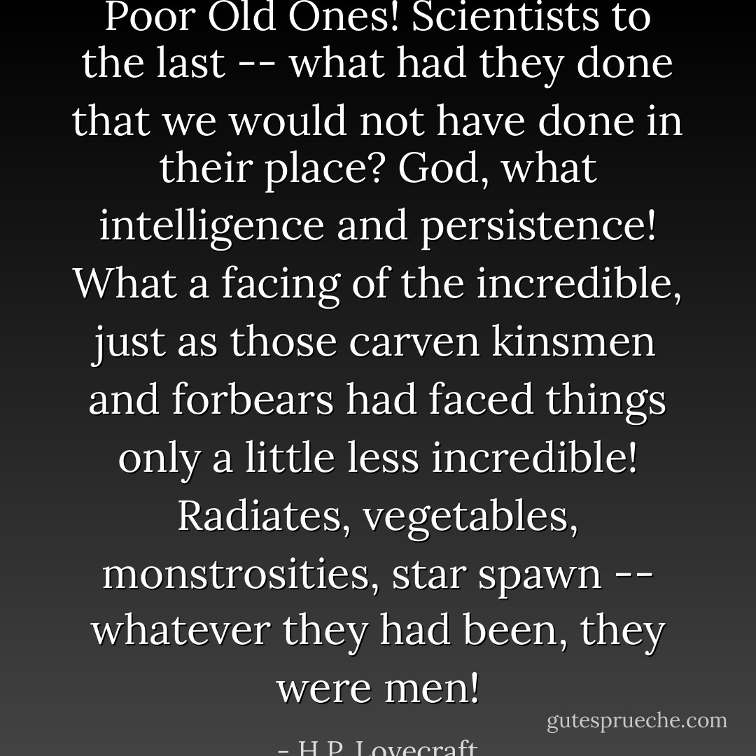 Poor Old Ones! Scientists to the last -- what had they done that we would not have done in their place? God, what intelligence and persistence! What a facing of the incredible, just as those carven kinsmen and forbears had faced things only a little less incredible! Radiates, vegetables, monstrosities, star spawn -- whatever they had been, they were men! - H.P. Lovecraft