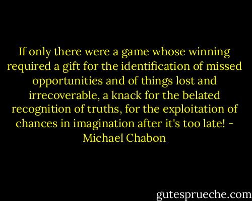 If only there were a game whose winning required a gift for the identification of missed opportunities and of things lost and irrecoverable, a knack for the belated recognition of truths, for the exploitation of chances in imagination after it's too late! - Michael Chabon