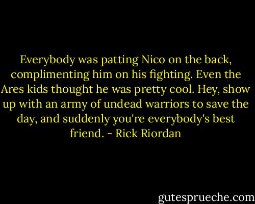 Everybody was patting Nico on the back, complimenting him on his fighting. Even the Ares kids thought he was pretty cool. Hey, show up with an army of undead warriors to save the day, and suddenly you're everybody's best friend. - Rick Riordan