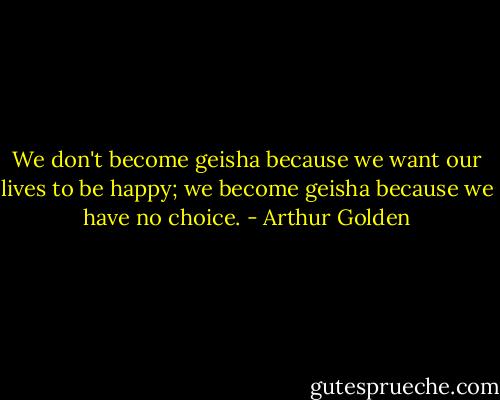 We don't become geisha because we want our lives to be happy; we become geisha because we have no choice. - Arthur Golden