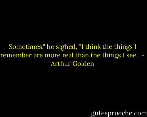 Sometimes," he sighed, "I think the things I remember are more real than the things I see.  - Arthur Golden