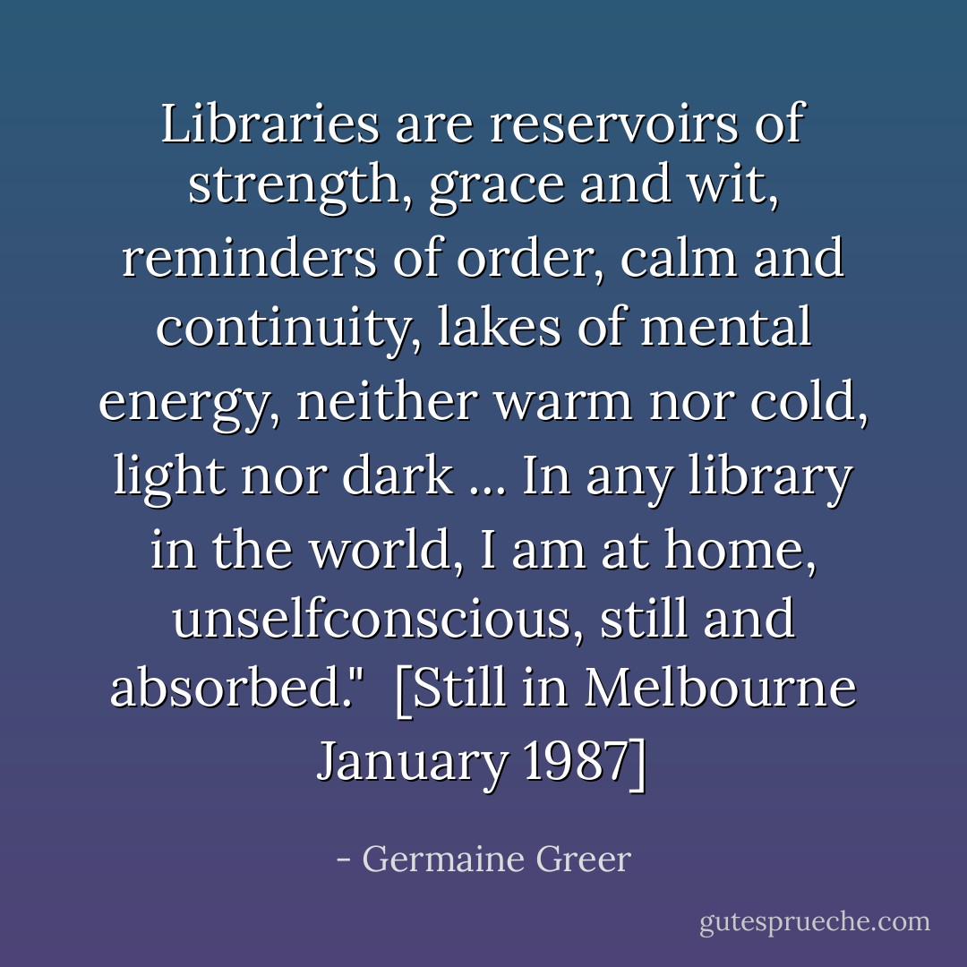 Libraries are reservoirs of strength, grace and wit, reminders of order, calm and continuity, lakes of mental energy, neither warm nor cold, light nor dark ... In any library in the world, I am at home, unselfconscious, still and absorbed."<br /><br />[<i>Still in Melbourne January 1987</i>] - Germaine Greer