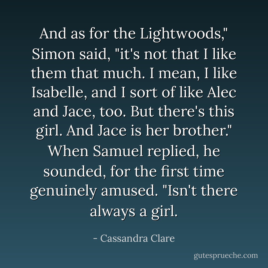 And as for the Lightwoods," Simon said, "it's not that I like them that much. I mean, I like Isabelle, and I sort of like Alec and Jace, too. But there's this girl. And Jace is her brother."<br />When Samuel replied, he sounded, for the first time genuinely amused. "Isn't there always a girl. - Cassandra Clare