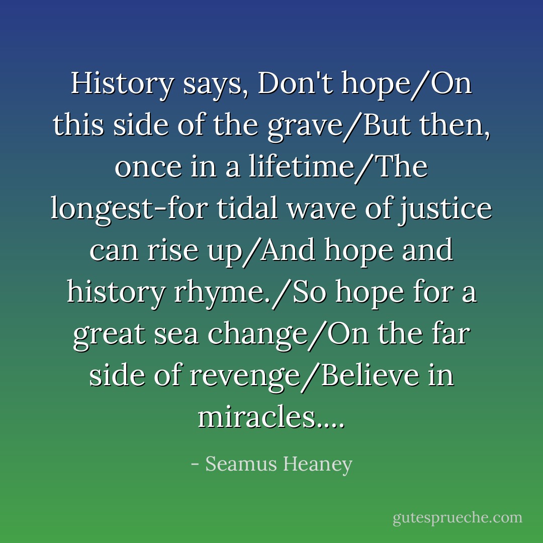History says, Don't hope/On this side of the grave/But then, once in a lifetime/The longest-for tidal wave of justice can rise up/And hope and history rhyme./So hope for a great sea change/On the far side of revenge/Believe in miracles.... - Seamus Heaney