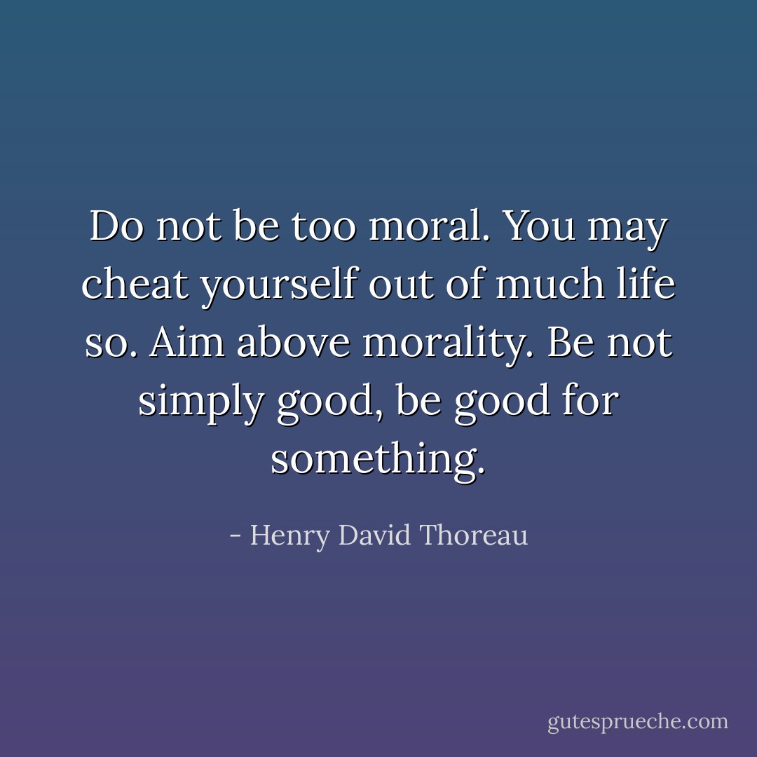 Do not be too moral. You may cheat yourself out of much life so. Aim above morality. Be not simply good, be good for something. - Henry David Thoreau