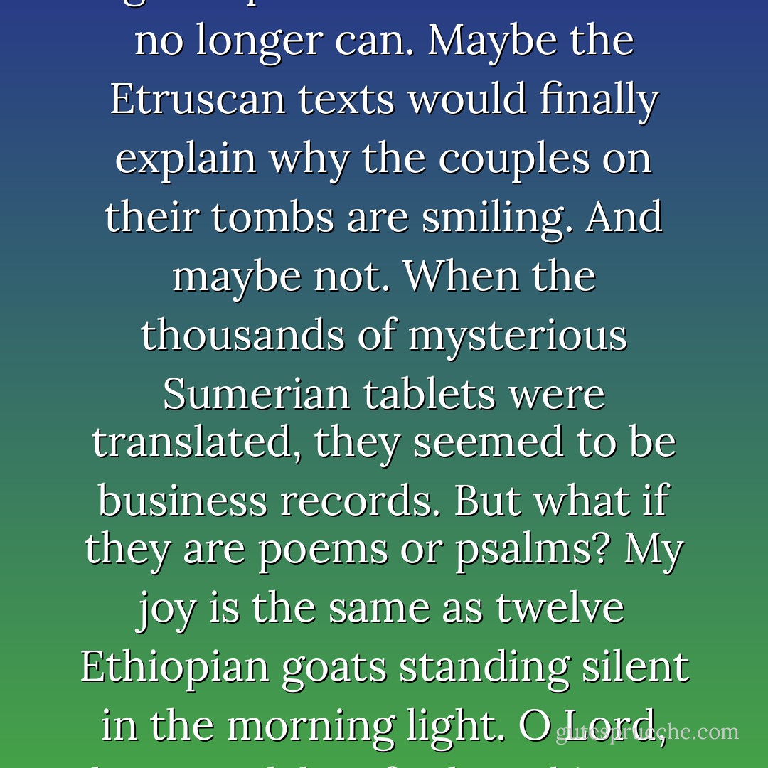 The Forgotten Dialect of the Heart<br /><br />How astonishing it is that language can almost mean,<br />and frightening that it does not quite. Love, we say,<br />God, we say, Rome and Michiko, we write, and the words<br />get it all wrong. We say bread and it means according<br />to which nation. French has no word for home,<br />and we have no word for strict pleasure. A people<br />in northern India is dying out because their ancient<br />tongue has no words for endearment. I dream of lost<br />vocabularies that might express some of what<br />we no longer can. Maybe the Etruscan texts would<br />finally explain why the couples on their tombs<br />are smiling. And maybe not. When the thousands<br />of mysterious Sumerian tablets were translated,<br />they seemed to be business records. But what if they<br />are poems or psalms? My joy is the same as twelve<br />Ethiopian goats standing silent in the morning light.<br />O Lord, thou art slabs of salt and ingots of copper,<br />as grand as ripe barley lithe under the wind's labor.<br />Her breasts are six white oxen loaded with bolts<br />of long-fibered Egyptian cotton. My love is a hundred<br />pitchers of honey. Shiploads of thuya are what<br />my body wants to say to your body. Giraffes are this<br />desire in the dark. Perhaps the spiral Minoan script<br />is not language but a map. What we feel most has<br />no name but amber, archers, cinnamon, horses, and birds. - Jack Gilbert
