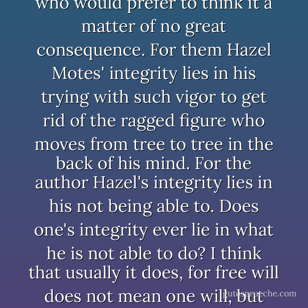 Wise Blood was written by an author congenitally innocent of theory, but one with certain preoccupations. That belief in Christ is to some a matter of life and death has been a stumbling block for readers who would prefer to think it a matter of no great consequence. For them Hazel Motes' integrity lies in his trying with such vigor to get rid of the ragged figure who moves from tree to tree in the back of his mind. For the author Hazel's integrity lies in his not being able to. Does one's integrity ever lie in what he is not able to do? I think that usually it does, for free will does not mean one will, but many wills conflicting in one man. Freedom cannot be conceived simply. It is a mystery and one which a novel, even a comic novel, can only be asked to deepen. - Flannery O'Connor