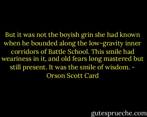 But it was not the boyish grin she had known when he bounded along the low-gravity inner corridors of Battle School. This smile had weariness in it, and old fears long mastered but still present. It was the smile of wisdom. - Orson Scott Card
