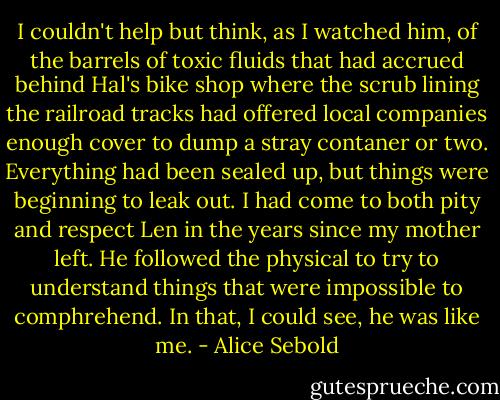 I couldn't help but think, as I watched him, of the barrels of toxic fluids that had accrued behind Hal's bike shop where the scrub lining the railroad tracks had offered local companies enough cover to dump a stray contaner or two. Everything had been sealed up, but things were beginning to leak out. I had come to both pity and respect Len in the years since my mother left. He followed the physical to try to understand things that were impossible to comphrehend. In that, I could see, he was like me. - Alice Sebold