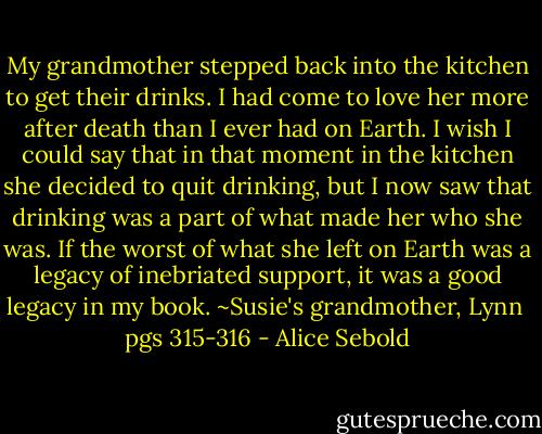 My grandmother stepped back into the kitchen to get their drinks. I had come to love her more after death than I ever had on Earth. I wish I could say that in that moment in the kitchen she decided to quit drinking, but I now saw that drinking was a part of what made her who she was. If the worst of what she left on Earth was a legacy of inebriated support, it was a good legacy in my book.<br />~Susie's grandmother, Lynn <br />pgs 315-316 - Alice Sebold
