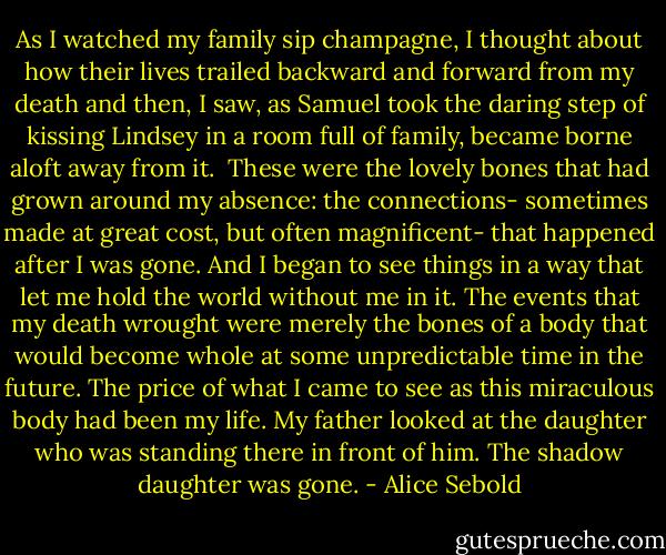 As I watched my family sip champagne, I thought about how their lives trailed backward and forward from my death and then, I saw, as Samuel took the daring step of kissing Lindsey in a room full of family, became borne aloft away from it. <br />These were the lovely bones that had grown around my absence: the connections- sometimes made at great cost, but often magnificent- that happened after I was gone. And I began to see things in a way that let me hold the world without me in it. The events that my death wrought were merely the bones of a body that would become whole at some unpredictable time in the future. The price of what I came to see as this miraculous body had been my life.<br />My father looked at the daughter who was standing there in front of him. The shadow daughter was gone. - Alice Sebold